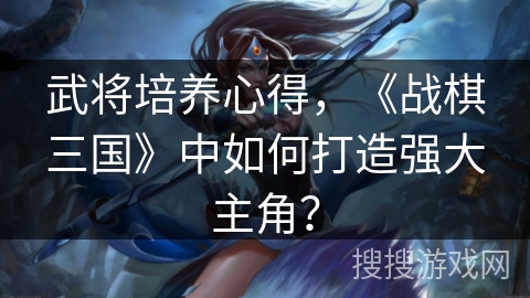武将培养心得，《战棋三国》中如何打造强大主角？