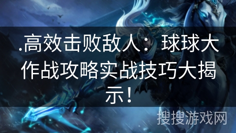 .高效击败敌人：球球大作战攻略实战技巧大揭示！