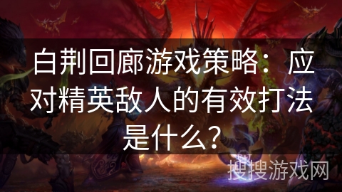 白荆回廊游戏策略：应对精英敌人的有效打法是什么？