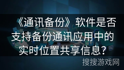 《通讯备份》软件是否支持备份通讯应用中的实时位置共享信息？