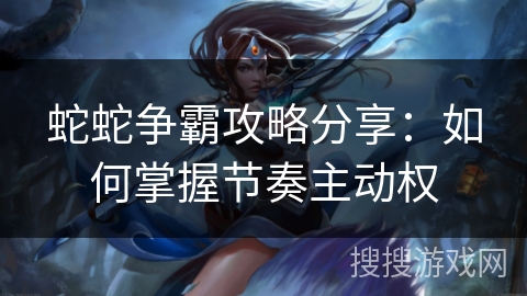 蛇蛇争霸攻略分享:如何掌握节奏主动权 蛇蛇争霸攻略分享:如何掌握节奏主动权