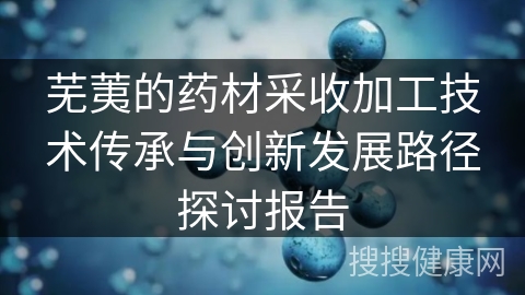 芜荑的药材采收加工技术传承与创新发展路径探讨报告