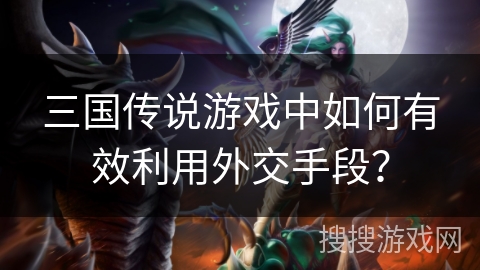 三国传说游戏中如何有效利用外交手段？