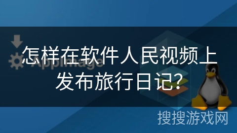 怎样在软件人民视频上发布旅行日记？