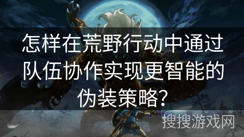 怎样在荒野行动中通过队伍协作实现更智能的伪装策略？