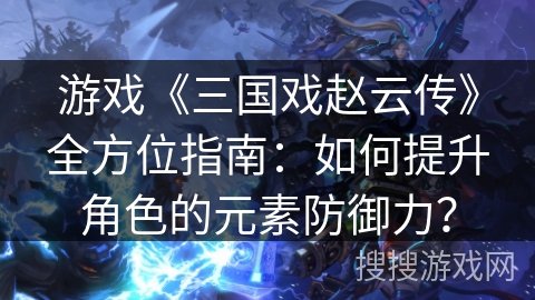 游戏《三国戏赵云传》全方位指南：如何提升角色的元素防御力？
