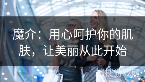 魔介：用心呵护你的肌肤，让美丽从此开始