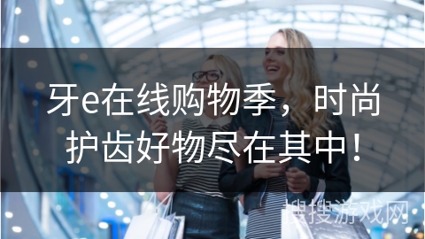 牙e在线购物季，时尚护齿好物尽在其中！