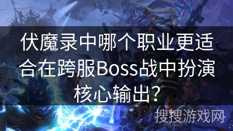 伏魔录中哪个职业更适合在跨服Boss战中扮演核心输出？