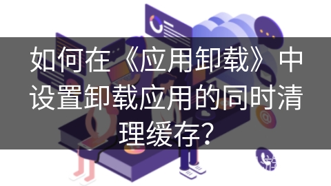 如何在《应用卸载》中设置卸载应用的同时清理缓存? 如何在《应用卸载》中设置卸载应用的同时清理缓存?