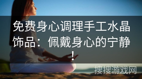 免费身心调理手工水晶饰品：佩戴身心的宁静！