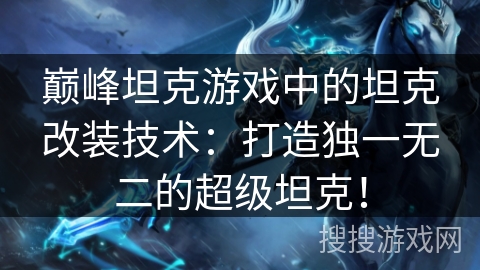 巅峰坦克游戏中的坦克改装技术：打造独一无二的超级坦克！