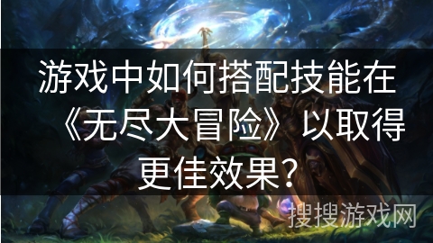 游戏中如何搭配技能在《无尽大冒险》以取得更佳效果? 游戏中如何搭配技能在《无尽大冒险》以取得更佳效果?