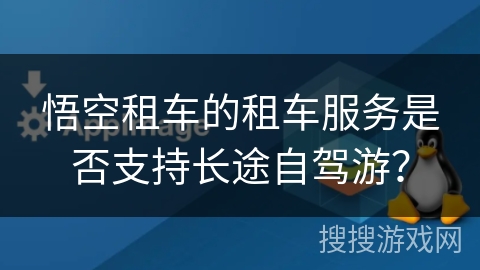 悟空租车的租车服务是否支持长途自驾游? 悟空租车的租车服务是否支持长途自驾游?