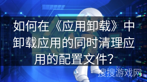 如何在《应用卸载》中卸载应用的同时清理应用的配置文件? 如何在《应用卸载》中卸载应用的同时清理应用的配置文件?