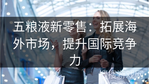 五粮液新零售：拓展海外市场，提升国际竞争力