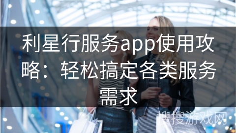 利星行服务app使用攻略：轻松搞定各类服务需求