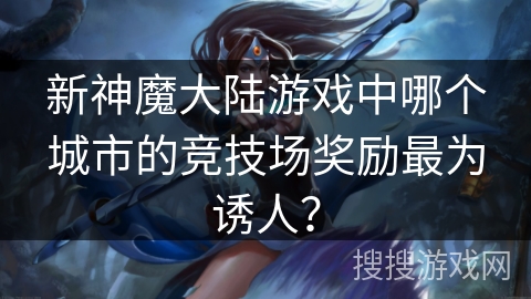 新神魔大陆游戏中哪个城市的竞技场奖励最为诱人？
