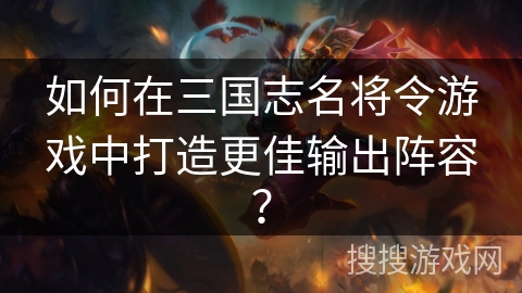 如何在三国志名将令游戏中打造更佳输出阵容？