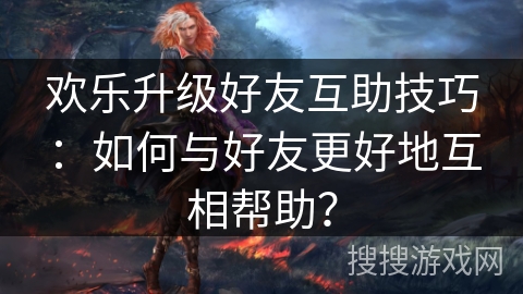 欢乐升级好友互助技巧：如何与好友更好地互相帮助？