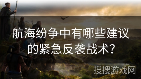 航海纷争中有哪些建议的紧急反袭战术？