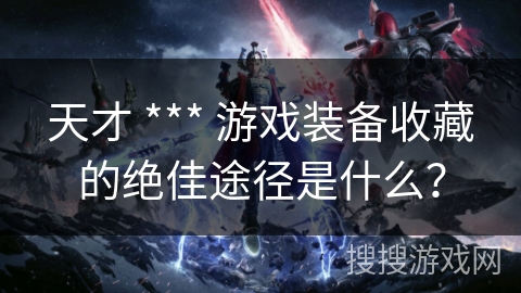 天才 *** 游戏装备收藏的绝佳途径是什么？