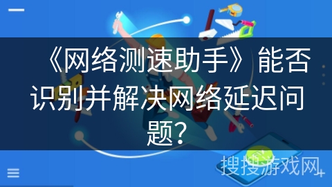 《网络测速助手》能否识别并解决网络延迟问题？