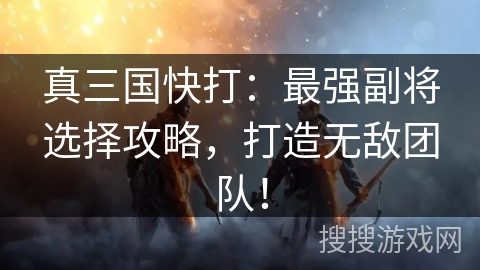 真三国快打：最强副将选择攻略，打造无敌团队！