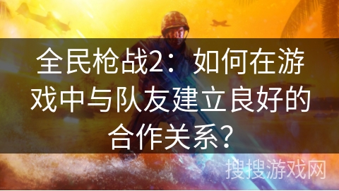 全民枪战2：如何在游戏中与队友建立良好的合作关系？