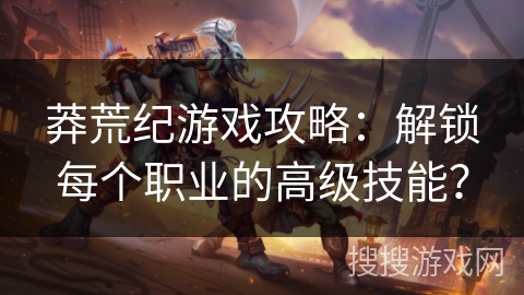 莽荒纪游戏攻略：解锁每个职业的高级技能？