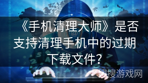 《手机清理大师》是否支持清理手机中的过期下载文件? 《手机清理大师》是否支持清理手机中的过期下载文件?