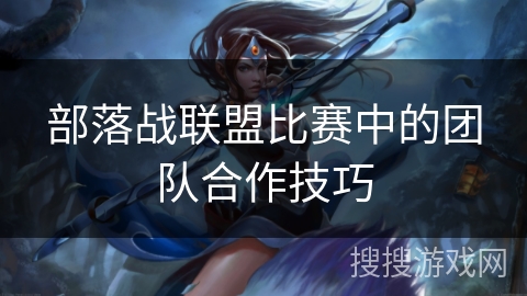 部落战联盟比赛中的团队合作技巧 部落战联盟比赛中的团队合作技巧