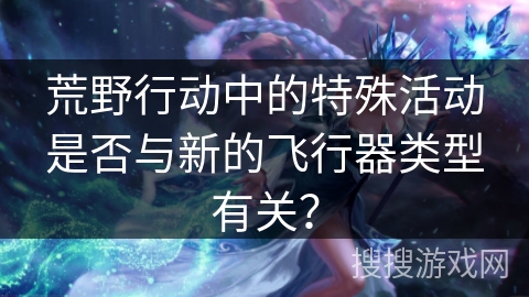 荒野行动中的特殊活动是否与新的飞行器类型有关? 荒野行动中的特殊活动是否与新的飞行器类型有关?
