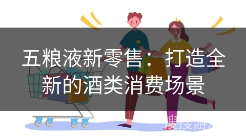 五粮液新零售:打造全新的酒类消费场景