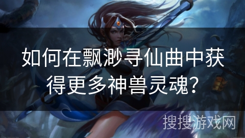 如何在飘渺寻仙曲中获得更多神兽灵魂？