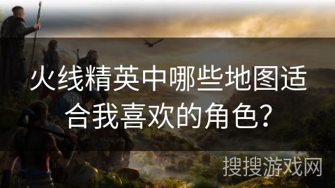 火线精英中哪些地图适合我喜欢的角色？