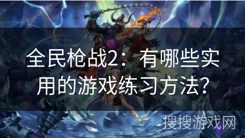 全民枪战2：有哪些实用的游戏练习方法？