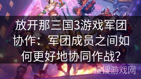 放开那三国3游戏军团协作：军团成员之间如何更好地协同作战？