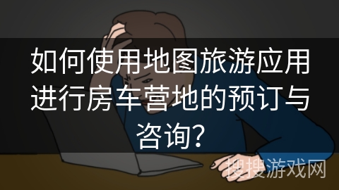 如何使用地图旅游应用进行房车营地的预订与咨询？