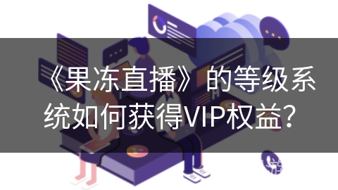 《果冻直播》的等级系统如何获得VIP权益？