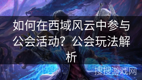 如何在西域风云中参与公会活动？公会玩法解析
