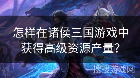 怎样在诸侯三国游戏中获得高级资源产量? 怎样在诸侯三国游戏中获得高级资源产量?