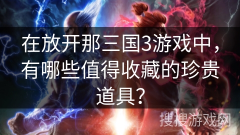 在放开那三国3游戏中，有哪些值得收藏的珍贵道具？