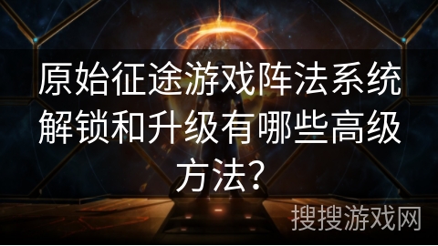 原始征途游戏阵法系统解锁和升级有哪些高级方法？
