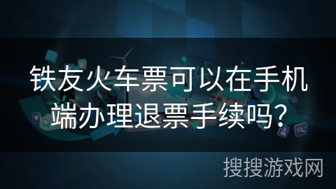 铁友火车票可以在手机端办理退票手续吗？