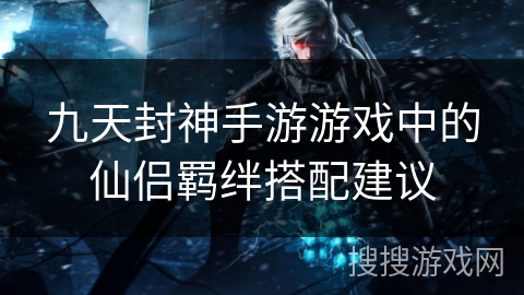 九天封神手游游戏中的仙侣羁绊搭配建议