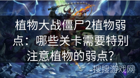 植物大战僵尸2植物弱点:哪些关卡需要特别注意植物的弱点? 植物大战僵尸2植物弱点:哪些关卡需要特别注意植物的弱点?