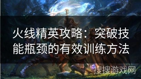 火线精英攻略:突破技能瓶颈的有效训练方法 火线精英攻略:突破技能瓶颈的有效训练方法