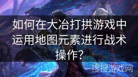如何在大冶打拱游戏中运用地图元素进行战术操作? 如何在大冶打拱游戏中运用地图元素进行战术操作?