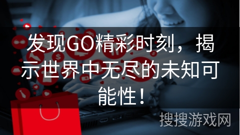 发现GO精彩时刻,揭示世界中无尽的未知可能性!